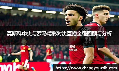 莫斯科中央与罗马精彩对决直播全程回顾与分析